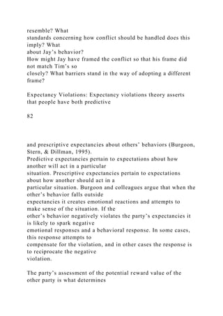 resemble? What
standards concerning how conflict should be handled does this
imply? What
about Jay’s behavior?
How might Jay have framed the conflict so that his frame did
not match Tim’s so
closely? What barriers stand in the way of adopting a different
frame?
Expectancy Violations: Expectancy violations theory asserts
that people have both predictive
82
and prescriptive expectancies about others’ behaviors (Burgoon,
Stern, & Dillman, 1995).
Predictive expectancies pertain to expectations about how
another will act in a particular
situation. Prescriptive expectancies pertain to expectations
about how another should act in a
particular situation. Burgoon and colleagues argue that when the
other’s behavior falls outside
expectancies it creates emotional reactions and attempts to
make sense of the situation. If the
other’s behavior negatively violates the party’s expectancies it
is likely to spark negative
emotional responses and a behavioral response. In some cases,
this response attempts to
compensate for the violation, and in other cases the response is
to reciprocate the negative
violation.
The party’s assessment of the potential reward value of the
other party is what determines
 