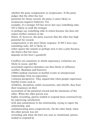 whether the party compensates or reciprocates. If the party
judges that the other has low
potential for future reward, the party is more likely to
reciprocate negative behavior. For
example, if a stranger Jill has never met says something rude,
Jill is likely to snub the stranger
or perhaps say something rude in return because she does not
expect further contacts in the
future. If, however, the party assesses that the other has high
potential for reward,
compensation is the most likely response. If Jill’s boss says
something rude, Jill is likely to
either ignore the remark or perhaps turn it into a joke because
she knows that her raise
depends on her boss’s goodwill.
Conflicts are situations in which expectancy violations are
likely to occur, and the
associated cognitive dynamics are thus likely to influence
conflict. Bachman and Guerrero
(2006) studied reactions to hurtful events in interpersonal
relationships from an expectancy
violation perspective. They argued that when people experience
hurtful events such as
infidelity, deception, unfair accusations, and rebuffs, they base
their responses on their
assessment of the potential reward and the intentions of the
other. When the other person was
highly rewarding, parties tended to respond more constructively
by expressing satisfaction
with and commitment to the relationship, trying to repair the
relationship, and
communicating more cooperatively. On the other hand, when
the other person was not
rewarding and when the hurt was seen as intentional, parties
tended to respond by
 