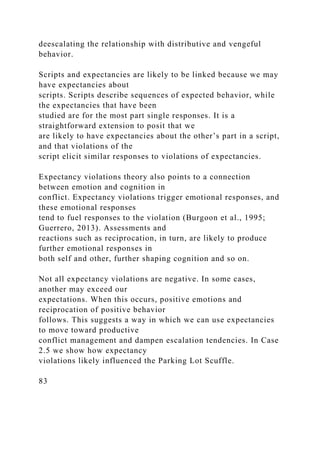deescalating the relationship with distributive and vengeful
behavior.
Scripts and expectancies are likely to be linked because we may
have expectancies about
scripts. Scripts describe sequences of expected behavior, while
the expectancies that have been
studied are for the most part single responses. It is a
straightforward extension to posit that we
are likely to have expectancies about the other’s part in a script,
and that violations of the
script elicit similar responses to violations of expectancies.
Expectancy violations theory also points to a connection
between emotion and cognition in
conflict. Expectancy violations trigger emotional responses, and
these emotional responses
tend to fuel responses to the violation (Burgoon et al., 1995;
Guerrero, 2013). Assessments and
reactions such as reciprocation, in turn, are likely to produce
further emotional responses in
both self and other, further shaping cognition and so on.
Not all expectancy violations are negative. In some cases,
another may exceed our
expectations. When this occurs, positive emotions and
reciprocation of positive behavior
follows. This suggests a way in which we can use expectancies
to move toward productive
conflict management and dampen escalation tendencies. In Case
2.5 we show how expectancy
violations likely influenced the Parking Lot Scuffle.
83
 