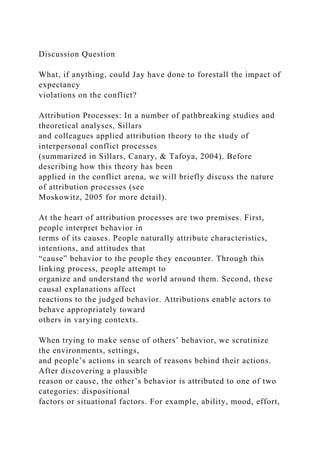 Discussion Question
What, if anything, could Jay have done to forestall the impact of
expectancy
violations on the conflict?
Attribution Processes: In a number of pathbreaking studies and
theoretical analyses, Sillars
and colleagues applied attribution theory to the study of
interpersonal conflict processes
(summarized in Sillars, Canary, & Tafoya, 2004). Before
describing how this theory has been
applied in the conflict arena, we will briefly discuss the nature
of attribution processes (see
Moskowitz, 2005 for more detail).
At the heart of attribution processes are two premises. First,
people interpret behavior in
terms of its causes. People naturally attribute characteristics,
intentions, and attitudes that
“cause” behavior to the people they encounter. Through this
linking process, people attempt to
organize and understand the world around them. Second, these
causal explanations affect
reactions to the judged behavior. Attributions enable actors to
behave appropriately toward
others in varying contexts.
When trying to make sense of others’ behavior, we scrutinize
the environments, settings,
and people’s actions in search of reasons behind their actions.
After discovering a plausible
reason or cause, the other’s behavior is attributed to one of two
categories: dispositional
factors or situational factors. For example, ability, mood, effort,
 