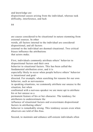 and knowledge are
dispositional causes arising from the individual, whereas task
difficulty, interference, and luck
84
are causes considered to be situational in nature stemming from
external sources. In other
words, all factors internal to the individual are considered
dispositional, and all factors
external to the individual are deemed situational. Two critical
biases influence the attributions
that actors make.
First, individuals commonly attribute others’ behavior to
dispositional factors and their own
behavior to situational factors. This has been called the
fundamental attribution error, and it is
especially likely to occur when people believe others’ behavior
is intentional and goal-
directed. For example, when searching for reasons for our own
behavior, such as nervousness
in speaking situations, we commonly attribute our unease to the
situation, but when
confronted with a nervous speaker we are more apt to attribute
his or her unease as a
permanent feature of his or her character. The tendency for
attributors to underestimate the
influence of situational factors and overestimate dispositional
factors in attributing others’
behavior is remarkably strong. This tendency occurs even when
observers are told of this bias.
Second, to maintain and enhance self-esteem individuals often
 