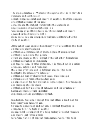 The main objective of Working Through Conflict is to provide a
summary and synthesis of
social science research and theory on conflict. It offers students
of conflict a review of the core
concepts and theoretical frameworks that enhance an
understanding of human behavior in a
wide range of conflict situations. The research and theory
covered in this book reflect the
many social science disciplines that have contributed to the
study of conflict.
Although it takes an interdisciplinary view of conflict, this book
emphasizes understanding
conflict as a communication phenomenon. It assumes that
conflict is something that people
create and shape as they interact with each other. Sometimes
conflict interaction is immediate
and face-to-face. In other instances, it is played out in a series
of moves, actions, and responses
that occur over time and in different places. This book
highlights the interactive nature of
conflict, no matter what form it takes. This focus on
communication means that readers gain
an appreciation for how mutual influence occurs, how language
and message choices shape
conflict, and how patterns of behavior and the structure of
human discourse create important
dimensions of any unfolding conflict.
In addition, Working Through Conflict offers a road map for
how theory and research can
be used to understand and influence conflict dynamics in
everyday life. The field of conflict
management is supported by a long history of useful research
and theory that forms a basis
for a wide variety of conflict management work. This book
 