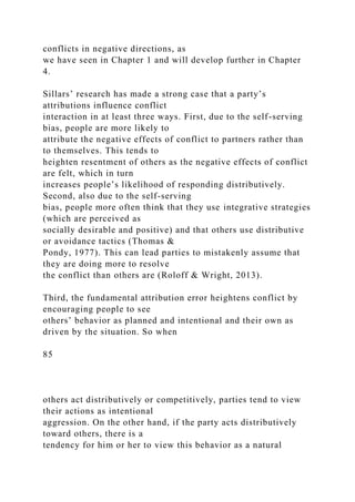 conflicts in negative directions, as
we have seen in Chapter 1 and will develop further in Chapter
4.
Sillars’ research has made a strong case that a party’s
attributions influence conflict
interaction in at least three ways. First, due to the self-serving
bias, people are more likely to
attribute the negative effects of conflict to partners rather than
to themselves. This tends to
heighten resentment of others as the negative effects of conflict
are felt, which in turn
increases people’s likelihood of responding distributively.
Second, also due to the self-serving
bias, people more often think that they use integrative strategies
(which are perceived as
socially desirable and positive) and that others use distributive
or avoidance tactics (Thomas &
Pondy, 1977). This can lead parties to mistakenly assume that
they are doing more to resolve
the conflict than others are (Roloff & Wright, 2013).
Third, the fundamental attribution error heightens conflict by
encouraging people to see
others’ behavior as planned and intentional and their own as
driven by the situation. So when
85
others act distributively or competitively, parties tend to view
their actions as intentional
aggression. On the other hand, if the party acts distributively
toward others, there is a
tendency for him or her to view this behavior as a natural
 