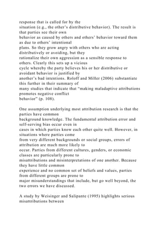 response that is called for by the
situation (e.g., the other’s distributive behavior). The result is
that parties see their own
behavior as caused by others and others’ behavior toward them
as due to others’ intentional
plans. So they grow angry with others who are acting
distributively or avoiding, but they
rationalize their own aggression as a sensible response to
others. Clearly this sets up a vicious
cycle whereby the party believes his or her distributive or
avoidant behavior is justified by
another’s bad intentions. Roloff and Miller (2006) substantiate
this further in their summary of
many studies that indicate that “making maladaptive attributions
promotes negative conflict
behavior” (p. 108).
One assumption underlying most attribution research is that the
parties have common
background knowledge. The fundamental attribution error and
self-serving bias occur even in
cases in which parties know each other quite well. However, in
situations where parties come
from very different backgrounds or social groups, errors of
attribution are much more likely to
occur. Parties from different cultures, genders, or economic
classes are particularly prone to
misattributions and misinterpretations of one another. Because
they have little common
experience and no common set of beliefs and values, parties
from different groups are prone to
major misunderstandings that include, but go well beyond, the
two errors we have discussed.
A study by Weisinger and Salipante (1995) highlights serious
misattributions between
 