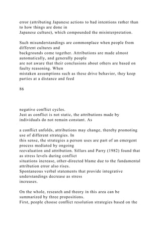 error (attributing Japanese actions to bad intentions rather than
to how things are done in
Japanese culture), which compounded the misinterpretation.
Such misunderstandings are commonplace when people from
different cultures and
backgrounds come together. Attributions are made almost
automatically, and generally people
are not aware that their conclusions about others are based on
faulty reasoning. When
mistaken assumptions such as these drive behavior, they keep
parties at a distance and feed
86
negative conflict cycles.
Just as conflict is not static, the attributions made by
individuals do not remain constant. As
a conflict unfolds, attributions may change, thereby promoting
use of different strategies. In
this sense, the strategies a person uses are part of an emergent
process mediated by ongoing
reevaluation and attribution. Sillars and Parry (1982) found that
as stress levels during conflict
situations increase, other-directed blame due to the fundamental
attribution error also rises.
Spontaneous verbal statements that provide integrative
understandings decrease as stress
increases.
On the whole, research and theory in this area can be
summarized by three propositions.
First, people choose conflict resolution strategies based on the
 