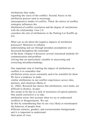 attributions they make
regarding the cause of the conflict. Second, biases in the
attribution process tend to encourage
noncooperative modes of conflict. Third, the choice of conflict
strategies influences the
likelihood of conflict resolution and the degree of satisfaction
with the relationship. Case 2.6
considers the role of attributions in the Parking Lot Scuffle (p.
43).
What can we do about the negative impacts of attribution
processes? Measures to enhance
understanding and cut through mistaken assumptions are
discussed throughout the remainder
of the book. Chapter 8 discusses several structured methods for
communication and problem
solving that are particularly valuable in uncovering and
correcting misunderstandings.
One important step in limiting the impact of attributions on
conflict is to remember that
attribution errors occur constantly and to be watchful for them.
We have a tendency to make
similar attributions in our conflict experiences across time,
partners, and situations (Bono et
al., 2002). Research has shown that attributions, once made, are
difficult to dismiss. In part,
this seems to be due to a lack of awareness of typical patterns.
One useful corrective is to take
attribution errors into account when we try to understand
conflicts or disagreements. We can
do this by remembering that we are very likely to misinterpret
the behavior of people from
different cultures, genders, and socioeconomic backgrounds,
and it is important to understand
their point of view.
 