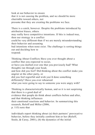 look at our behavior to ensure
that it is not causing the problem, and we should be more
charitable toward others, not
presume that they are creating the problems we face.
There is a catch, however. Despite the problems introduced by
attribution biases, others
may really have competitive intentions. If this is indeed true,
then our strategy in a conflict
could be very different than if we are merely misunderstanding
their behavior and assuming
bad intentions when none exist. The challenge is sorting things
out and deciding how to
respond.
Thinking About Conflicts Have you ever thought about a
conflict that you expected to occur,
or have you mulled over one that you previously had? What
thoughts ran through your head,
and how did you feel? Did thinking about the conflict make you
angrier at the other party, or
did you feel regretful and wish you’d done something
differently? Have you ever rehearsed
what you were going to say to someone you were angry with?
Thinking is characteristically human, and so it is not surprising
that there is a good deal of
evidence that people do think about conflicts before and after,
and that thinking influences
their emotional reactions and behavior. In summarizing this
research, Roloff and Miller (2006,
p. 115) note that
individuals report thinking about (a) their partners’ provocative
behavior, before they initially confront him or her (Roloff,
Soule, & Carey, 2001), (b) the dynamics of the initial
 
