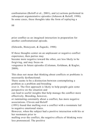 confrontation (Roloff et al., 2001), and (c) actions performed in
subsequent argumentative episodes (Johnson & Roloff, 1998).
In some cases, these thoughts take the form of replaying a
88
prior conflict as an imagined interaction in preparation for
another confrontational episode.
(Edwards, Honeycutt, & Zagacki, 1988)
If these thoughts center on an unpleasant or negative conflict
experience, then parties may
become more negative toward the other, are less likely to be
forgiving, and may focus on
vengeance in future episodes (Coleman, Goldman, & Kugler,
2009).
This does not mean that thinking about conflicts or problems is
necessarily dysfunctional.
There seems to be a distinction between contemplating a
problem as a problem and brooding
over it. The first approach is likely to help people gain some
perspective on the situation and
can lead to useful insights that help manage the conflict more
effectively. Brooding, however,
or ruminating constantly about a conflict, has more negative
associations. Cloven and Roloff
(1991) found that mulling over a conflict with a roommate led
to negative emotional states.
However, when the subject had a positive interaction with his or
her roommate prior to
mulling over the conflict, the negative effects of thinking were
less pronounced. The positive
 