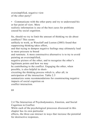 oversimplified, negative view
of the other party?
• Communicate with the other party and try to understand his
or her point of view. More
realistic information is one of the best cures for problems
caused by social cognition.
So, should we try to limit the amount of thinking we do about
conflicts? This seems
unlikely to work, as Wenzlaff and Luxton (2003) found that
suppressing thinking takes effort,
and that trying to dampen negative feelings may ultimately lead
to more pressure to brood
and ruminate. A more constructive alternative is to try to avoid
painting an oversimplified,
negative picture of the other, and to recognize the other’s
legitimate points and how we may
be contributing to the conflict. Engaging the other, when
possible, is also helpful in short-
circuiting the thinking process which is, after all, in
anticipation of the interaction. Table 2.5
summarizes some recommendations for counteracting negative
impacts of social cognition on
conflict interaction.
89
2.4 The Interaction of Psychodynamics, Emotion, and Social
Cognition in Conflict
While each of the psychological processes discussed in this
chapter has its own particular
effects, the three can interact in ways that increase the potential
for destructive responses.
 