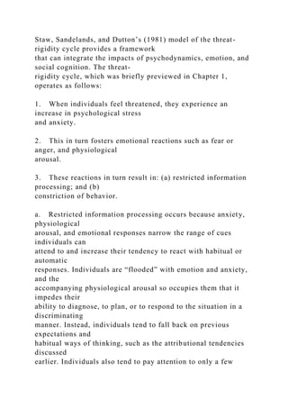 Staw, Sandelands, and Dutton’s (1981) model of the threat-
rigidity cycle provides a framework
that can integrate the impacts of psychodynamics, emotion, and
social cognition. The threat-
rigidity cycle, which was briefly previewed in Chapter 1,
operates as follows:
1. When individuals feel threatened, they experience an
increase in psychological stress
and anxiety.
2. This in turn fosters emotional reactions such as fear or
anger, and physiological
arousal.
3. These reactions in turn result in: (a) restricted information
processing; and (b)
constriction of behavior.
a. Restricted information processing occurs because anxiety,
physiological
arousal, and emotional responses narrow the range of cues
individuals can
attend to and increase their tendency to react with habitual or
automatic
responses. Individuals are “flooded” with emotion and anxiety,
and the
accompanying physiological arousal so occupies them that it
impedes their
ability to diagnose, to plan, or to respond to the situation in a
discriminating
manner. Instead, individuals tend to fall back on previous
expectations and
habitual ways of thinking, such as the attributional tendencies
discussed
earlier. Individuals also tend to pay attention to only a few
 