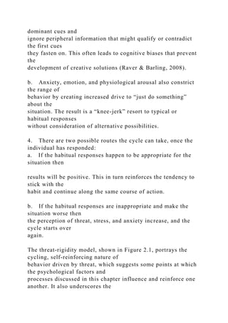 dominant cues and
ignore peripheral information that might qualify or contradict
the first cues
they fasten on. This often leads to cognitive biases that prevent
the
development of creative solutions (Raver & Barling, 2008).
b. Anxiety, emotion, and physiological arousal also constrict
the range of
behavior by creating increased drive to “just do something”
about the
situation. The result is a “knee-jerk” resort to typical or
habitual responses
without consideration of alternative possibilities.
4. There are two possible routes the cycle can take, once the
individual has responded:
a. If the habitual responses happen to be appropriate for the
situation then
results will be positive. This in turn reinforces the tendency to
stick with the
habit and continue along the same course of action.
b. If the habitual responses are inappropriate and make the
situation worse then
the perception of threat, stress, and anxiety increase, and the
cycle starts over
again.
The threat-rigidity model, shown in Figure 2.1, portrays the
cycling, self-reinforcing nature of
behavior driven by threat, which suggests some points at which
the psychological factors and
processes discussed in this chapter influence and reinforce one
another. It also underscores the
 