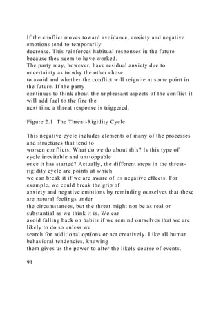 If the conflict moves toward avoidance, anxiety and negative
emotions tend to temporarily
decrease. This reinforces habitual responses in the future
because they seem to have worked.
The party may, however, have residual anxiety due to
uncertainty as to why the other chose
to avoid and whether the conflict will reignite at some point in
the future. If the party
continues to think about the unpleasant aspects of the conflict it
will add fuel to the fire the
next time a threat response is triggered.
Figure 2.1 The Threat-Rigidity Cycle
This negative cycle includes elements of many of the processes
and structures that tend to
worsen conflicts. What do we do about this? Is this type of
cycle inevitable and unstoppable
once it has started? Actually, the different steps in the threat-
rigidity cycle are points at which
we can break it if we are aware of its negative effects. For
example, we could break the grip of
anxiety and negative emotions by reminding ourselves that these
are natural feelings under
the circumstances, but the threat might not be as real or
substantial as we think it is. We can
avoid falling back on habits if we remind ourselves that we are
likely to do so unless we
search for additional options or act creatively. Like all human
behavioral tendencies, knowing
them gives us the power to alter the likely course of events.
91
 