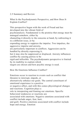 2.5 Summary and Review
What Is the Psychodynamic Perspective, and How Does It
Explain Conflict?
This perspective began with the work of Freud and has
developed into the vibrant field of
psychoanalysis. Fundamental is the premise that energy must be
managed somehow, either by
channeling it directly to the concerns at hand, by redirecting it
to a different issue, or by
expending energy to suppress the impulse. Two impulses, the
aggressive impulse and anxiety,
are particularly important in conflicts. Aggression can be
handled by directly expressing it,
but it may also be suppressed or displaced. Anxiety influences
conflict by causing parties to be
rigid and inflexible. The psychodynamic perspective is limited
by its inability to explain which
targets are chosen and how psychic energy is used.
How Do Emotions Influence Conflict?
Emotions occur in reaction to events such as conflict that
threaten to interrupt, impede, or
alternatively enhance our goals. The central constituent of
emotional experience is a positive
or negative affect, and with this comes physiological changes
and reactions. Cognition plays a
role in interpreting and framing our emotions. Specific
behavioral tendencies or reactions are
associated with emotions. Negative emotions associated with
conflict include anger, fear, hurt,
and guilt. Positive emotions associated with conflict include
hope and energy. Emotion
 