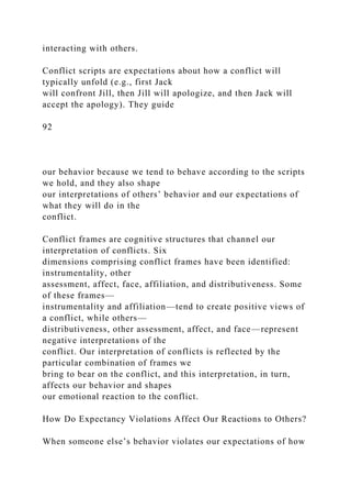 interacting with others.
Conflict scripts are expectations about how a conflict will
typically unfold (e.g., first Jack
will confront Jill, then Jill will apologize, and then Jack will
accept the apology). They guide
92
our behavior because we tend to behave according to the scripts
we hold, and they also shape
our interpretations of others’ behavior and our expectations of
what they will do in the
conflict.
Conflict frames are cognitive structures that channel our
interpretation of conflicts. Six
dimensions comprising conflict frames have been identified:
instrumentality, other
assessment, affect, face, affiliation, and distributiveness. Some
of these frames—
instrumentality and affiliation—tend to create positive views of
a conflict, while others—
distributiveness, other assessment, affect, and face—represent
negative interpretations of the
conflict. Our interpretation of conflicts is reflected by the
particular combination of frames we
bring to bear on the conflict, and this interpretation, in turn,
affects our behavior and shapes
our emotional reaction to the conflict.
How Do Expectancy Violations Affect Our Reactions to Others?
When someone else’s behavior violates our expectations of how
 