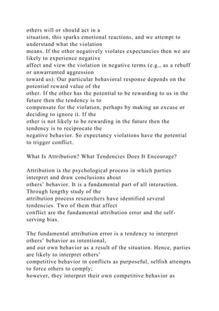 others will or should act in a
situation, this sparks emotional reactions, and we attempt to
understand what the violation
means. If the other negatively violates expectancies then we are
likely to experience negative
affect and view the violation in negative terms (e.g., as a rebuff
or unwarranted aggression
toward us). Our particular behavioral response depends on the
potential reward value of the
other. If the other has the potential to be rewarding to us in the
future then the tendency is to
compensate for the violation, perhaps by making an excuse or
deciding to ignore it. If the
other is not likely to be rewarding in the future then the
tendency is to reciprocate the
negative behavior. So expectancy violations have the potential
to trigger conflict.
What Is Attribution? What Tendencies Does It Encourage?
Attribution is the psychological process in which parties
interpret and draw conclusions about
others’ behavior. It is a fundamental part of all interaction.
Through lengthy study of the
attribution process researchers have identified several
tendencies. Two of them that affect
conflict are the fundamental attribution error and the self-
serving bias.
The fundamental attribution error is a tendency to interpret
others’ behavior as intentional,
and our own behavior as a result of the situation. Hence, parties
are likely to interpret others’
competitive behavior in conflicts as purposeful, selfish attempts
to force others to comply;
however, they interpret their own competitive behavior as
 