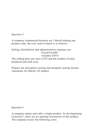 Question 2
A company commenced business on 1 March making one
product only, the cost card of which is as follows:
Selling, distribution and administration expenses are:
Fixed $10,000
Variable $7875
The selling price per unit is $35 and the number of units
produced and sold were:
Prepare the absorption costing and marginal costing income
statements for March. (25 marks)
Question 3
A company makes and sells a single product. At the beginning
of period 1, there are no opening inventories of the product.
The company incurs the following costs:
 