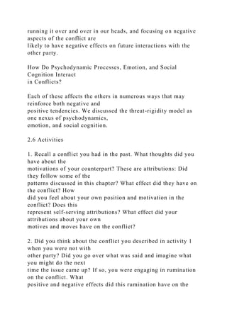 running it over and over in our heads, and focusing on negative
aspects of the conflict are
likely to have negative effects on future interactions with the
other party.
How Do Psychodynamic Processes, Emotion, and Social
Cognition Interact
in Conflicts?
Each of these affects the others in numerous ways that may
reinforce both negative and
positive tendencies. We discussed the threat-rigidity model as
one nexus of psychodynamics,
emotion, and social cognition.
2.6 Activities
1. Recall a conflict you had in the past. What thoughts did you
have about the
motivations of your counterpart? These are attributions: Did
they follow some of the
patterns discussed in this chapter? What effect did they have on
the conflict? How
did you feel about your own position and motivation in the
conflict? Does this
represent self-serving attributions? What effect did your
attributions about your own
motives and moves have on the conflict?
2. Did you think about the conflict you described in activity 1
when you were not with
other party? Did you go over what was said and imagine what
you might do the next
time the issue came up? If so, you were engaging in rumination
on the conflict. What
positive and negative effects did this rumination have on the
 