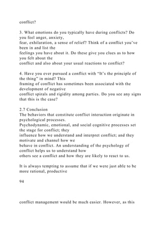 conflict?
3. What emotions do you typically have during conflicts? Do
you feel anger, anxiety,
fear, exhilaration, a sense of relief? Think of a conflict you’ve
been in and list the
feelings you have about it. Do these give you clues as to how
you felt about the
conflict and also about your usual reactions to conflict?
4. Have you ever pursued a conflict with “It’s the principle of
the thing” in mind? This
framing of conflict has sometimes been associated with the
development of negative
conflict spirals and rigidity among parties. Do you see any signs
that this is the case?
2.7 Conclusion
The behaviors that constitute conflict interaction originate in
psychological processes.
Psychodynamic, emotional, and social cognitive processes set
the stage for conflict; they
influence how we understand and interpret conflict; and they
motivate and channel how we
behave in conflict. An understanding of the psychology of
conflict helps us to understand how
others see a conflict and how they are likely to react to us.
It is always tempting to assume that if we were just able to be
more rational, productive
94
conflict management would be much easier. However, as this
 