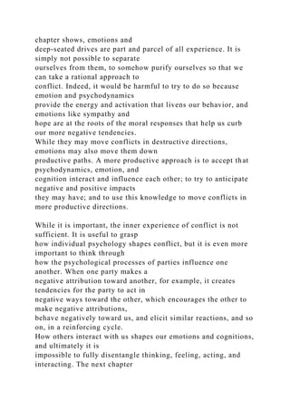 chapter shows, emotions and
deep-seated drives are part and parcel of all experience. It is
simply not possible to separate
ourselves from them, to somehow purify ourselves so that we
can take a rational approach to
conflict. Indeed, it would be harmful to try to do so because
emotion and psychodynamics
provide the energy and activation that livens our behavior, and
emotions like sympathy and
hope are at the roots of the moral responses that help us curb
our more negative tendencies.
While they may move conflicts in destructive directions,
emotions may also move them down
productive paths. A more productive approach is to accept that
psychodynamics, emotion, and
cognition interact and influence each other; to try to anticipate
negative and positive impacts
they may have; and to use this knowledge to move conflicts in
more productive directions.
While it is important, the inner experience of conflict is not
sufficient. It is useful to grasp
how individual psychology shapes conflict, but it is even more
important to think through
how the psychological processes of parties influence one
another. When one party makes a
negative attribution toward another, for example, it creates
tendencies for the party to act in
negative ways toward the other, which encourages the other to
make negative attributions,
behave negatively toward us, and elicit similar reactions, and so
on, in a reinforcing cycle.
How others interact with us shapes our emotions and cognitions,
and ultimately it is
impossible to fully disentangle thinking, feeling, acting, and
interacting. The next chapter
 