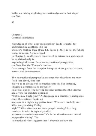 builds on this by exploring interaction dynamics that shape
conflict.
95
Chapter 3
Conflict Interaction
Knowledge of what goes on in parties’ heads is useful for
understanding conflicts like the
Women’s Hotline Case (Case I.1, pages 2–3). It is not the whole
story, however. As we argued
in Chapter 1, conflicts are constituted in interaction and cannot
be explained only in
psychological terms. From an interactional perspective,
conflicts like the Women’s Hotline
Case emerge from the complex interplay of the parties’ actions,
moves, and countermoves.
The interactional perspective assumes that situations are more
fluid than fixed, that they
evolve as an episode of interaction unfolds. For instance,
imagine a common sales encounter
in a retail outlet. The service provider approaches the shopper
and offers the standard opening:
“Hello, may I help you?” As language is a creatively ambiguous
code, the customer looks up
and says in a highly suggestive tone: “You sure can help me.
What are you doing Friday
night?” What situation are these people sharing? Are they
involved in what is typically called
a customer-service encounter? Or is the situation more one of
prospective dating? The
interactional view suggests that it depends on how the
 