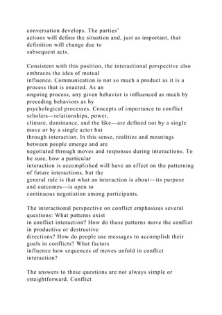 conversation develops. The parties’
actions will define the situation and, just as important, that
definition will change due to
subsequent acts.
Consistent with this position, the interactional perspective also
embraces the idea of mutual
influence. Communication is not so much a product as it is a
process that is enacted. As an
ongoing process, any given behavior is influenced as much by
preceding behaviors as by
psychological processes. Concepts of importance to conflict
scholars—relationships, power,
climate, dominance, and the like—are defined not by a single
move or by a single actor but
through interaction. In this sense, realities and meanings
between people emerge and are
negotiated through moves and responses during interactions. To
be sure, how a particular
interaction is accomplished will have an effect on the patterning
of future interactions, but the
general rule is that what an interaction is about—its purpose
and outcomes—is open to
continuous negotiation among participants.
The interactional perspective on conflict emphasizes several
questions: What patterns exist
in conflict interaction? How do these patterns move the conflict
in productive or destructive
directions? How do people use messages to accomplish their
goals in conflicts? What factors
influence how sequences of moves unfold in conflict
interaction?
The answers to these questions are not always simple or
straightforward. Conflict
 