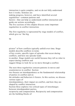 interaction is quite complex, and we do not fully understand
how it works. Scholars are
making progress, however, and have identified several
regularities—common patterns and
factors—that can help us understand conflict interaction and
guide our actions accordingly.
The five sections of this chapter discuss some important
regularities in conflict interaction.
The first regularity is represented by stage models of conflict,
which give us “the big
96
picture” of how conflicts typically unfold over time. Stage
models describe conflicts in terms
of key events, specific types of episodes that occur during
conflicts, and how one episode leads
to another. Stage models are useful because they tell us what to
expect during conflicts and
suggest things to look for as we move through a conflict.
The next three regularities concern patterns in moves and
countermoves in conflict. Section
two focuses on interdependence as the fundamental relationship
of parties in conflict and on
the attitudes and behaviors it fosters. In this section, we discuss
various types of
interdependence, their impact on conflict, and how they are
shaped by conflict interaction.
Section three explores two critical types of interchanges
between interdependent parties,
reciprocity and compensation. Reciprocity and compensation
are the building blocks of
 