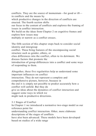 conflicts. They are the source of momentum—for good or ill—
in conflicts and the means by
which productive changes in the direction of conflicts are
enacted. The fourth section shifts
our focus to the content of conflicts and explores the framing of
issues in conflict interaction.
We build on the ideas from Chapter 2 on cognitive frames and
explore how issues may
multiply or narrow as a conflict ensues.
The fifth section of this chapter steps back to consider social
identity and intergroup
conflict. These bring features of the encompassing social
structure such as gender, ethnic, or
class differences into the conflict, often to its detriment. We
discuss factors that promote the
introduction of group differences into a conflict and some ways
of responding to them.
Altogether, these five regularities help us understand some
important influences on conflict
interaction. They do not represent a complete and
comprehensive picture, however, because in
the end it is simply not possible to predict accurately how a
conflict will unfold. But they do
give us ideas about the dynamics of conflict interaction and
suggest some ways in which we
might tack in productive directions.
3.1 Stages of Conflict
In Chapter 1 we introduced a normative two-stage model as our
reference point for
understanding conflict interaction. Other, more elaborate
descriptions of the stages of conflicts
have also been advanced. These models have been developed
based on studies of a wide range
 