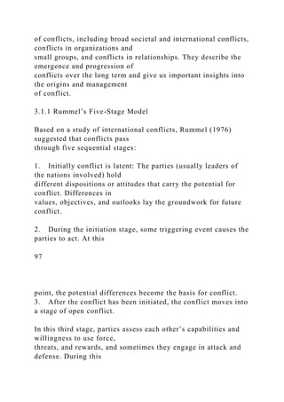 of conflicts, including broad societal and international conflicts,
conflicts in organizations and
small groups, and conflicts in relationships. They describe the
emergence and progression of
conflicts over the long term and give us important insights into
the origins and management
of conflict.
3.1.1 Rummel’s Five-Stage Model
Based on a study of international conflicts, Rummel (1976)
suggested that conflicts pass
through five sequential stages:
1. Initially conflict is latent: The parties (usually leaders of
the nations involved) hold
different dispositions or attitudes that carry the potential for
conflict. Differences in
values, objectives, and outlooks lay the groundwork for future
conflict.
2. During the initiation stage, some triggering event causes the
parties to act. At this
97
point, the potential differences become the basis for conflict.
3. After the conflict has been initiated, the conflict moves into
a stage of open conflict.
In this third stage, parties assess each other’s capabilities and
willingness to use force,
threats, and rewards, and sometimes they engage in attack and
defense. During this
 