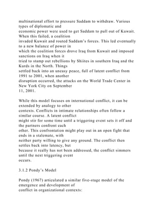multinational effort to pressure Saddam to withdraw. Various
types of diplomatic and
economic power were used to get Saddam to pull out of Kuwait.
When this failed, a coalition
invaded Kuwait and routed Saddam’s forces. This led eventually
to a new balance of power in
which the coalition forces drove Iraq from Kuwait and imposed
sanctions on Iraq when it
tried to stamp out rebellions by Shiites in southern Iraq and the
Kurds in the North. Things
settled back into an uneasy peace, full of latent conflict from
1991 to 2001, when another
disruption occurred, the attacks on the World Trade Center in
New York City on September
11, 2001.
While this model focuses on international conflict, it can be
extended by analogy to other
contexts. Conflicts in intimate relationships often follow a
similar course. A latent conflict
might stir for some time until a triggering event sets it off and
the partners confront each
other. This confrontation might play out in an open fight that
ends in a stalemate, with
neither party willing to give any ground. The conflict then
settles back into latency, but
because it really has not been addressed, the conflict simmers
until the next triggering event
occurs.
3.1.2 Pondy’s Model
Pondy (1967) articulated a similar five-stage model of the
emergence and development of
conflict in organizational contexts:
 