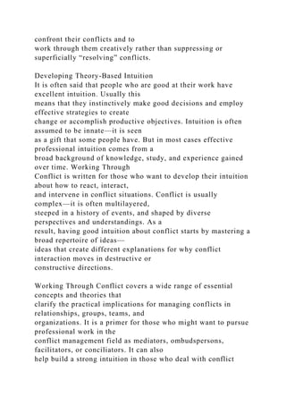 confront their conflicts and to
work through them creatively rather than suppressing or
superficially “resolving” conflicts.
Developing Theory-Based Intuition
It is often said that people who are good at their work have
excellent intuition. Usually this
means that they instinctively make good decisions and employ
effective strategies to create
change or accomplish productive objectives. Intuition is often
assumed to be innate—it is seen
as a gift that some people have. But in most cases effective
professional intuition comes from a
broad background of knowledge, study, and experience gained
over time. Working Through
Conflict is written for those who want to develop their intuition
about how to react, interact,
and intervene in conflict situations. Conflict is usually
complex—it is often multilayered,
steeped in a history of events, and shaped by diverse
perspectives and understandings. As a
result, having good intuition about conflict starts by mastering a
broad repertoire of ideas—
ideas that create different explanations for why conflict
interaction moves in destructive or
constructive directions.
Working Through Conflict covers a wide range of essential
concepts and theories that
clarify the practical implications for managing conflicts in
relationships, groups, teams, and
organizations. It is a primer for those who might want to pursue
professional work in the
conflict management field as mediators, ombudspersons,
facilitators, or conciliators. It can also
help build a strong intuition in those who deal with conflict
 