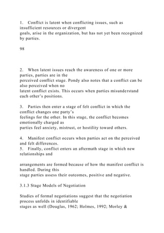 1. Conflict is latent when conflicting issues, such as
insufficient resources or divergent
goals, arise in the organization, but has not yet been recognized
by parties.
98
2. When latent issues reach the awareness of one or more
parties, parties are in the
perceived conflict stage. Pondy also notes that a conflict can be
also perceived when no
latent conflict exists. This occurs when parties misunderstand
each other’s positions.
3. Parties then enter a stage of felt conflict in which the
conflict changes one party’s
feelings for the other. In this stage, the conflict becomes
emotionally charged as
parties feel anxiety, mistrust, or hostility toward others.
4. Manifest conflict occurs when parties act on the perceived
and felt differences.
5. Finally, conflict enters an aftermath stage in which new
relationships and
arrangements are formed because of how the manifest conflict is
handled. During this
stage parties assess their outcomes, positive and negative.
3.1.3 Stage Models of Negotiation
Studies of formal negotiations suggest that the negotiation
process unfolds in identifiable
stages as well (Douglas, 1962; Holmes, 1992; Morley &
 