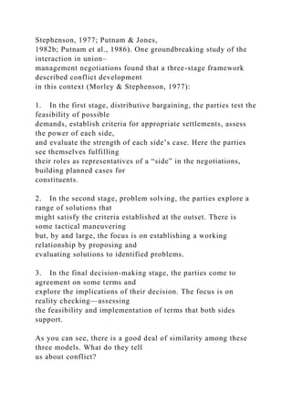 Stephenson, 1977; Putnam & Jones,
1982b; Putnam et al., 1986). One groundbreaking study of the
interaction in union–
management negotiations found that a three-stage framework
described conflict development
in this context (Morley & Stephenson, 1977):
1. In the first stage, distributive bargaining, the parties test the
feasibility of possible
demands, establish criteria for appropriate settlements, assess
the power of each side,
and evaluate the strength of each side’s case. Here the parties
see themselves fulfilling
their roles as representatives of a “side” in the negotiations,
building planned cases for
constituents.
2. In the second stage, problem solving, the parties explore a
range of solutions that
might satisfy the criteria established at the outset. There is
some tactical maneuvering
but, by and large, the focus is on establishing a working
relationship by proposing and
evaluating solutions to identified problems.
3. In the final decision-making stage, the parties come to
agreement on some terms and
explore the implications of their decision. The focus is on
reality checking—assessing
the feasibility and implementation of terms that both sides
support.
As you can see, there is a good deal of similarity among these
three models. What do they tell
us about conflict?
 