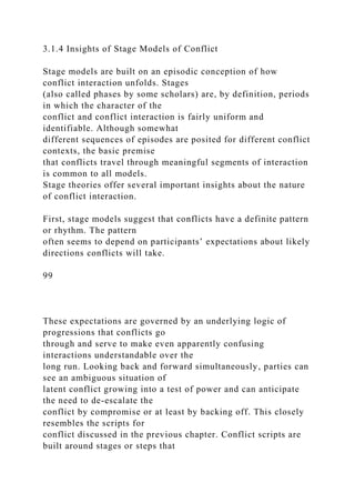 3.1.4 Insights of Stage Models of Conflict
Stage models are built on an episodic conception of how
conflict interaction unfolds. Stages
(also called phases by some scholars) are, by definition, periods
in which the character of the
conflict and conflict interaction is fairly uniform and
identifiable. Although somewhat
different sequences of episodes are posited for different conflict
contexts, the basic premise
that conflicts travel through meaningful segments of interaction
is common to all models.
Stage theories offer several important insights about the nature
of conflict interaction.
First, stage models suggest that conflicts have a definite pattern
or rhythm. The pattern
often seems to depend on participants’ expectations about likely
directions conflicts will take.
99
These expectations are governed by an underlying logic of
progressions that conflicts go
through and serve to make even apparently confusing
interactions understandable over the
long run. Looking back and forward simultaneously, parties can
see an ambiguous situation of
latent conflict growing into a test of power and can anticipate
the need to de-escalate the
conflict by compromise or at least by backing off. This closely
resembles the scripts for
conflict discussed in the previous chapter. Conflict scripts are
built around stages or steps that
 