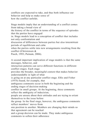 conflicts are expected to take, and thus both influence our
behavior and help us make sense of
how the conflict unfolds.
Stage models imply that an understanding of a conflict comes
from taking a broad view of
the history of the conflict in terms of the sequence of episodes
that the parties have engaged
in. Stage models lead to a conception of conflict that includes
not only confrontation and
discussion of differences between parties but also intermittent
periods of equilibrium and calm
when the parties settle into new arrangements resulting from the
conflict (Christensen &
Pasch, 1993; Putnam, 2006).
A second important implication of stage models is that the same
messages, behavior, and
interaction patterns can serve different functions in different
conflict stages. Each stage
provides the broader, meaningful context that makes behavior
understandable in light of what
is going on at any particular conflict stage. Ellis and Fisher
(1975) found, for example, that
ambiguous comments occur in both the beginning and the
ending stages of decision-making
conflict in small groups. At the beginning, these comments
reflect the ambiguity of indecision;
people are unsure about their attitudes and are trying to orient
themselves to the issue before
the group. In the final stage, however, the ambiguous comments
reflect members’ moves from
one position to another. Members are changing their minds so
that agreement can be reached
and a group decision can be made. They make ambiguous
comments to soften their adherence
 