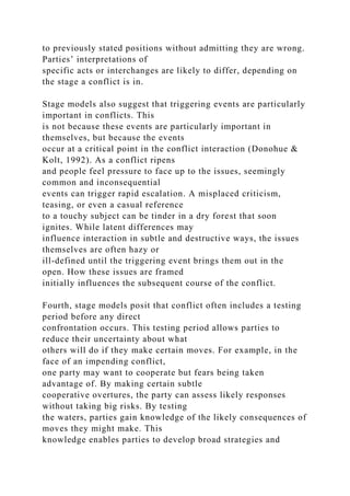 to previously stated positions without admitting they are wrong.
Parties’ interpretations of
specific acts or interchanges are likely to differ, depending on
the stage a conflict is in.
Stage models also suggest that triggering events are particularly
important in conflicts. This
is not because these events are particularly important in
themselves, but because the events
occur at a critical point in the conflict interaction (Donohue &
Kolt, 1992). As a conflict ripens
and people feel pressure to face up to the issues, seemingly
common and inconsequential
events can trigger rapid escalation. A misplaced criticism,
teasing, or even a casual reference
to a touchy subject can be tinder in a dry forest that soon
ignites. While latent differences may
influence interaction in subtle and destructive ways, the issues
themselves are often hazy or
ill-defined until the triggering event brings them out in the
open. How these issues are framed
initially influences the subsequent course of the conflict.
Fourth, stage models posit that conflict often includes a testing
period before any direct
confrontation occurs. This testing period allows parties to
reduce their uncertainty about what
others will do if they make certain moves. For example, in the
face of an impending conflict,
one party may want to cooperate but fears being taken
advantage of. By making certain subtle
cooperative overtures, the party can assess likely responses
without taking big risks. By testing
the waters, parties gain knowledge of the likely consequences of
moves they might make. This
knowledge enables parties to develop broad strategies and
 