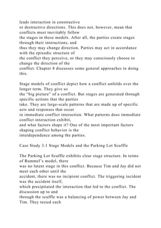 leads interaction in constructive
or destructive directions. This does not, however, mean that
conflicts must inevitably follow
the stages in these models. After all, the parties create stages
through their interactions, and
thus they may change direction. Parties may act in accordance
with the episodic structure of
the conflict they perceive, or they may consciously choose to
change the direction of the
conflict. Chapter 8 discusses some general approaches to doing
this.
Stage models of conflict depict how a conflict unfolds over the
longer term. They give us
the “big picture” of a conflict. But stages are generated through
specific actions that the parties
take. They are large-scale patterns that are made up of specific
acts and responses that occur
in immediate conflict interaction. What patterns does immediate
conflict interaction exhibit,
and what factors shape it? One of the most important factors
shaping conflict behavior is the
interdependence among the parties.
Case Study 3.1 Stage Models and the Parking Lot Scuffle
The Parking Lot Scuffle exhibits clear stage structure. In terms
of Rummel’s model, there
was no latent stage in this conflict. Because Tim and Jay did not
meet each other until the
accident, there was no incipient conflict. The triggering incident
was the accident itself,
which precipitated the interaction that led to the conflict. The
discussion up to and
through the scuffle was a balancing of power between Jay and
Tim. They tested each
 