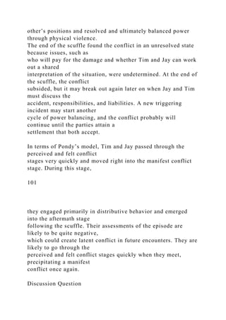 other’s positions and resolved and ultimately balanced power
through physical violence.
The end of the scuffle found the conflict in an unresolved state
because issues, such as
who will pay for the damage and whether Tim and Jay can work
out a shared
interpretation of the situation, were undetermined. At the end of
the scuffle, the conflict
subsided, but it may break out again later on when Jay and Tim
must discuss the
accident, responsibilities, and liabilities. A new triggering
incident may start another
cycle of power balancing, and the conflict probably will
continue until the parties attain a
settlement that both accept.
In terms of Pondy’s model, Tim and Jay passed through the
perceived and felt conflict
stages very quickly and moved right into the manifest conflict
stage. During this stage,
101
they engaged primarily in distributive behavior and emerged
into the aftermath stage
following the scuffle. Their assessments of the episode are
likely to be quite negative,
which could create latent conflict in future encounters. They are
likely to go through the
perceived and felt conflict stages quickly when they meet,
precipitating a manifest
conflict once again.
Discussion Question
 
