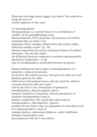 What does the stage model suggest Jay and/or Tim could do to
break the cycle of
conflict apparent in this case?
3.2 Interdependence
Interdependence is a central feature of our definition of
conflict. In his groundbreaking work,
Morton Deutsch (1973) noted that “the processes of conflict
resolution that are likely to be
displayed will be strongly influenced by the context within
which the conflict occurs” (p. 10).
Deutsch argued that the critical contextual feature of conflict
situations—the one that makes
the difference between cooperative resolution and potentially
destructive competition—is the
type of interdependence established between the parties.
Deutsch defined two basic types of interdependence: (1)
promotive, wherein the persons
involved in the conflict perceive that gains by either one will
promote gains by the other,
while losses will promote losses; and (2) contrient, wherein
everyone perceives that one’s gain
will be the other’s loss. Perceptions of promotive
interdependence, Deutsch argued, tend to
promote cooperative interaction, whereas perceptions of
contrient interdependence tend to
produce competition. We would add a third type of
interdependence, individualistic, wherein
members do not believe they are dependent on each other at all.
It is characterized by a lack of
common motives, autonomous behavior, rather indifferent
attitudes toward others, and
preoccupation with one’s own affairs.
 