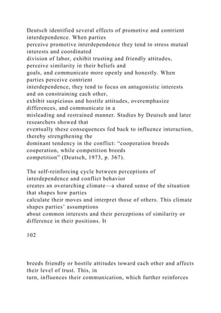 Deutsch identified several effects of promotive and contrient
interdependence. When parties
perceive promotive interdependence they tend to stress mutual
interests and coordinated
division of labor, exhibit trusting and friendly attitudes,
perceive similarity in their beliefs and
goals, and communicate more openly and honestly. When
parties perceive contrient
interdependence, they tend to focus on antagonistic interests
and on constraining each other,
exhibit suspicious and hostile attitudes, overemphasize
differences, and communicate in a
misleading and restrained manner. Studies by Deutsch and later
researchers showed that
eventually these consequences fed back to influence interaction,
thereby strengthening the
dominant tendency in the conflict: “cooperation breeds
cooperation, while competition breeds
competition” (Deutsch, 1973, p. 367).
The self-reinforcing cycle between perceptions of
interdependence and conflict behavior
creates an overarching climate—a shared sense of the situation
that shapes how parties
calculate their moves and interpret those of others. This climate
shapes parties’ assumptions
about common interests and their perceptions of similarity or
difference in their positions. It
102
breeds friendly or hostile attitudes toward each other and affects
their level of trust. This, in
turn, influences their communication, which further reinforces
 