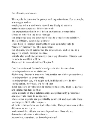 the climate, and so on.
This cycle is common in groups and organizations. For example,
a manager and an
employee with a bad work record are likely to enter a
performance appraisal interview with
the expectation that it will be an unpleasant, competitive
situation wherein the boss rebukes
the employee and the employee tries to evade responsibility.
This contrient, suspicious climate
leads both to interact mistrustfully and competitively to
“protect” themselves. This reinforces
the climate, which reinforces the interaction, and so on, in a
negative spiral. Similar positive
spirals also work for promotive, trusting climates. Climate and
its role in conflict will be
discussed in more detail in Chapter 7.
One limitation of Deutsch’s analysis is that it considers
interdependence as an either/or
dichotomy. Deutsch assumes that parties are either promotively
interdependent or contriently
interdependent (or, we might add, individualistic). In the
Introduction, however, we noted that
most conflicts involve mixed motive situations. That is, parties
are interdependent so that
some aspects of their relationships are potentially promotive
and motivate them to cooperate,
while other aspects are potentially contrient and motivate them
to compete. Still other aspects
of their relationships are individualistic. This presents us with a
dilemma as we try to
understand the effects on interdependence. How do we
determine whether a situation is
promotive, contrient, or interdependent?
 