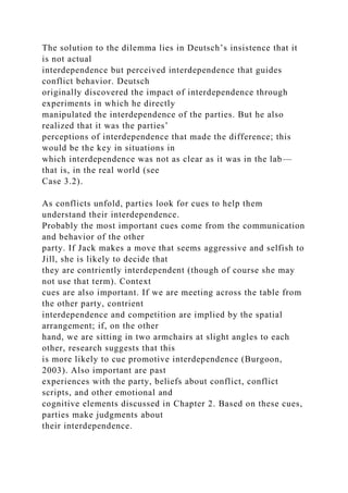 The solution to the dilemma lies in Deutsch’s insistence that it
is not actual
interdependence but perceived interdependence that guides
conflict behavior. Deutsch
originally discovered the impact of interdependence through
experiments in which he directly
manipulated the interdependence of the parties. But he also
realized that it was the parties’
perceptions of interdependence that made the difference; this
would be the key in situations in
which interdependence was not as clear as it was in the lab—
that is, in the real world (see
Case 3.2).
As conflicts unfold, parties look for cues to help them
understand their interdependence.
Probably the most important cues come from the communication
and behavior of the other
party. If Jack makes a move that seems aggressive and selfish to
Jill, she is likely to decide that
they are contriently interdependent (though of course she may
not use that term). Context
cues are also important. If we are meeting across the table from
the other party, contrient
interdependence and competition are implied by the spatial
arrangement; if, on the other
hand, we are sitting in two armchairs at slight angles to each
other, research suggests that this
is more likely to cue promotive interdependence (Burgoon,
2003). Also important are past
experiences with the party, beliefs about conflict, conflict
scripts, and other emotional and
cognitive elements discussed in Chapter 2. Based on these cues,
parties make judgments about
their interdependence.
 