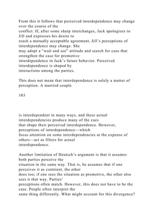 From this it follows that perceived interdependence may change
over the course of the
conflict. If, after some sharp interchanges, Jack apologizes to
Jill and expresses his desire to
reach a mutually acceptable agreement, Jill’s perceptions of
interdependence may change. She
may adopt a “wait and see” attitude and search for cues that
strengthen the case for promotive
interdependence in Jack’s future behavior. Perceived
interdependence is shaped by
interactions among the parties.
This does not mean that interdependence is solely a matter of
perception. A married couple
103
is interdependent in many ways, and these actual
interdependencies produce many of the cues
that shape their perceived interdependence. However,
perceptions of interdependence—which
focus attention on some interdependencies at the expense of
others—act as filters for actual
interdependence.
Another limitation of Deutsch’s argument is that it assumes
both parties perceive the
situation in the same way. That is, he assumes that if one
perceives it as contrient, the other
does too; if one sees the situation as promotive, the other also
sees it that way. Parties’
perceptions often match. However, this does not have to be the
case. People often interpret the
same thing differently. What might account for this divergence?
 