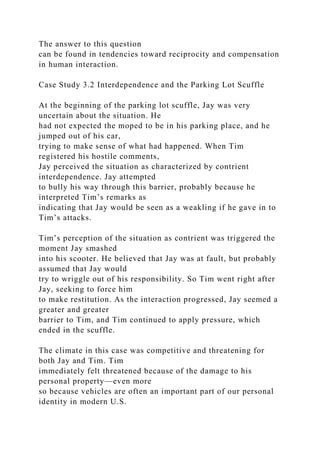 The answer to this question
can be found in tendencies toward reciprocity and compensation
in human interaction.
Case Study 3.2 Interdependence and the Parking Lot Scuffle
At the beginning of the parking lot scuffle, Jay was very
uncertain about the situation. He
had not expected the moped to be in his parking place, and he
jumped out of his car,
trying to make sense of what had happened. When Tim
registered his hostile comments,
Jay perceived the situation as characterized by contrient
interdependence. Jay attempted
to bully his way through this barrier, probably because he
interpreted Tim’s remarks as
indicating that Jay would be seen as a weakling if he gave in to
Tim’s attacks.
Tim’s perception of the situation as contrient was triggered the
moment Jay smashed
into his scooter. He believed that Jay was at fault, but probably
assumed that Jay would
try to wriggle out of his responsibility. So Tim went right after
Jay, seeking to force him
to make restitution. As the interaction progressed, Jay seemed a
greater and greater
barrier to Tim, and Tim continued to apply pressure, which
ended in the scuffle.
The climate in this case was competitive and threatening for
both Jay and Tim. Tim
immediately felt threatened because of the damage to his
personal property—even more
so because vehicles are often an important part of our personal
identity in modern U.S.
 