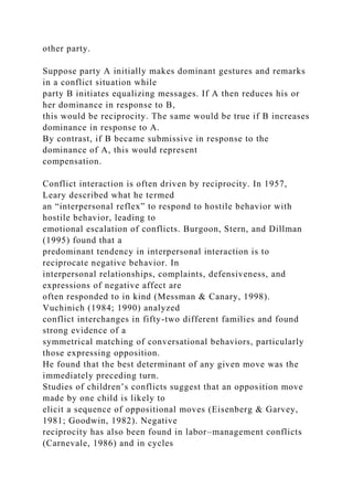 other party.
Suppose party A initially makes dominant gestures and remarks
in a conflict situation while
party B initiates equalizing messages. If A then reduces his or
her dominance in response to B,
this would be reciprocity. The same would be true if B increases
dominance in response to A.
By contrast, if B became submissive in response to the
dominance of A, this would represent
compensation.
Conflict interaction is often driven by reciprocity. In 1957,
Leary described what he termed
an “interpersonal reflex” to respond to hostile behavior with
hostile behavior, leading to
emotional escalation of conflicts. Burgoon, Stern, and Dillman
(1995) found that a
predominant tendency in interpersonal interaction is to
reciprocate negative behavior. In
interpersonal relationships, complaints, defensiveness, and
expressions of negative affect are
often responded to in kind (Messman & Canary, 1998).
Vuchinich (1984; 1990) analyzed
conflict interchanges in fifty-two different families and found
strong evidence of a
symmetrical matching of conversational behaviors, particularly
those expressing opposition.
He found that the best determinant of any given move was the
immediately preceding turn.
Studies of children’s conflicts suggest that an opposition move
made by one child is likely to
elicit a sequence of oppositional moves (Eisenberg & Garvey,
1981; Goodwin, 1982). Negative
reciprocity has also been found in labor–management conflicts
(Carnevale, 1986) and in cycles
 