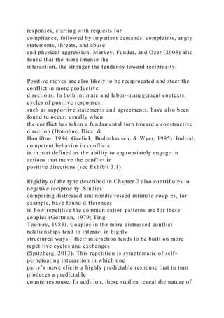 responses, starting with requests for
compliance, followed by impatient demands, complaints, angry
statements, threats, and abuse
and physical aggression. Markey, Funder, and Ozer (2003) also
found that the more intense the
interaction, the stronger the tendency toward reciprocity.
Positive moves are also likely to be reciprocated and steer the
conflict in more productive
directions. In both intimate and labor–management contexts,
cycles of positive responses,
such as supportive statements and agreements, have also been
found to occur, usually when
the conflict has taken a fundamental turn toward a constructive
direction (Donohue, Diez, &
Hamilton, 1984; Gaelick, Bodenhausen, & Wyer, 1985). Indeed,
competent behavior in conflicts
is in part defined as the ability to appropriately engage in
actions that move the conflict in
positive directions (see Exhibit 3.1).
Rigidity of the type described in Chapter 2 also contributes to
negative reciprocity. Studies
comparing distressed and nondistressed intimate couples, for
example, have found differences
in how repetitive the communication patterns are for these
couples (Gottman, 1979; Ting-
Toomey, 1983). Couples in the more distressed conflict
relationships tend to interact in highly
structured ways—their interaction tends to be built on more
repetitive cycles and exchanges
(Spitzberg, 2013). This repetition is symptomatic of self-
perpetuating interaction in which one
party’s move elicits a highly predictable response that in turn
produces a predictable
counterresponse. In addition, these studies reveal the nature of
 