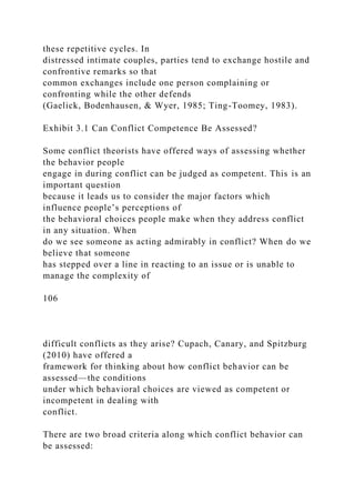 these repetitive cycles. In
distressed intimate couples, parties tend to exchange hostile and
confrontive remarks so that
common exchanges include one person complaining or
confronting while the other defends
(Gaelick, Bodenhausen, & Wyer, 1985; Ting-Toomey, 1983).
Exhibit 3.1 Can Conflict Competence Be Assessed?
Some conflict theorists have offered ways of assessing whether
the behavior people
engage in during conflict can be judged as competent. This is an
important question
because it leads us to consider the major factors which
influence people’s perceptions of
the behavioral choices people make when they address conflict
in any situation. When
do we see someone as acting admirably in conflict? When do we
believe that someone
has stepped over a line in reacting to an issue or is unable to
manage the complexity of
106
difficult conflicts as they arise? Cupach, Canary, and Spitzburg
(2010) have offered a
framework for thinking about how conflict behavior can be
assessed—the conditions
under which behavioral choices are viewed as competent or
incompetent in dealing with
conflict.
There are two broad criteria along which conflict behavior can
be assessed:
 