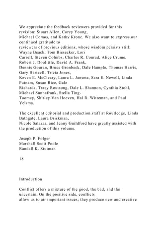 We appreciate the feedback reviewers provided for this
revision: Stuart Allen, Corey Young,
Michael Comos, and Kathy Krone. We also want to express our
continued gratitude to
reviewers of previous editions, whose wisdom persists still:
Wayne Beach, Tom Biesecker, Lori
Carrell, Steven Colmbs, Charles R. Conrad, Alice Crume,
Robert J. Doolittle, David A. Frank,
Dennis Gouran, Bruce Gronbeck, Dale Hample, Thomas Harris,
Gary Hartzell, Tricia Jones,
Keven E. McCleary, Laura L. Jansma, Sara E. Newell, Linda
Putnam, Susan Rice, Gale
Richards, Tracy Routsong, Dale L. Shannon, Cynthia Stohl,
Michael Sunnafrank, Stella Ting-
Toomey, Shirley Van Hoeven, Hal R. Witteman, and Paul
Yelsma.
The excellent editorial and production staff at Routledge, Linda
Bathgate, Laura Briskman,
Nicole Salazar, and Jenny Guildford have greatly assisted with
the production of this volume.
Joseph P. Folger
Marshall Scott Poole
Randall K. Stutman
18
Introduction
Conflict offers a mixture of the good, the bad, and the
uncertain. On the positive side, conflicts
allow us to air important issues; they produce new and creative
 