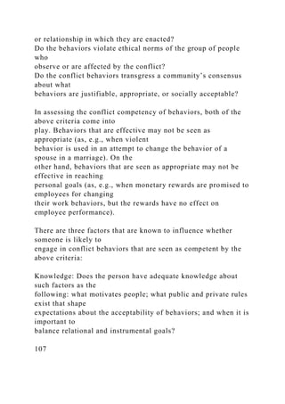 or relationship in which they are enacted?
Do the behaviors violate ethical norms of the group of people
who
observe or are affected by the conflict?
Do the conflict behaviors transgress a community’s consensus
about what
behaviors are justifiable, appropriate, or socially acceptable?
In assessing the conflict competency of behaviors, both of the
above criteria come into
play. Behaviors that are effective may not be seen as
appropriate (as, e.g., when violent
behavior is used in an attempt to change the behavior of a
spouse in a marriage). On the
other hand, behaviors that are seen as appropriate may not be
effective in reaching
personal goals (as, e.g., when monetary rewards are promised to
employees for changing
their work behaviors, but the rewards have no effect on
employee performance).
There are three factors that are known to influence whether
someone is likely to
engage in conflict behaviors that are seen as competent by the
above criteria:
Knowledge: Does the person have adequate knowledge about
such factors as the
following: what motivates people; what public and private rules
exist that shape
expectations about the acceptability of behaviors; and when it is
important to
balance relational and instrumental goals?
107
 