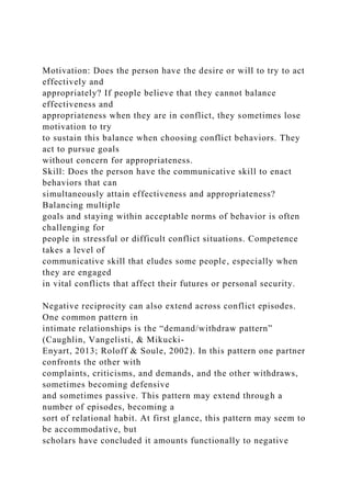 Motivation: Does the person have the desire or will to try to act
effectively and
appropriately? If people believe that they cannot balance
effectiveness and
appropriateness when they are in conflict, they sometimes lose
motivation to try
to sustain this balance when choosing conflict behaviors. They
act to pursue goals
without concern for appropriateness.
Skill: Does the person have the communicative skill to enact
behaviors that can
simultaneously attain effectiveness and appropriateness?
Balancing multiple
goals and staying within acceptable norms of behavior is often
challenging for
people in stressful or difficult conflict situations. Competence
takes a level of
communicative skill that eludes some people, especially when
they are engaged
in vital conflicts that affect their futures or personal security.
Negative reciprocity can also extend across conflict episodes.
One common pattern in
intimate relationships is the “demand/withdraw pattern”
(Caughlin, Vangelisti, & Mikucki-
Enyart, 2013; Roloff & Soule, 2002). In this pattern one partner
confronts the other with
complaints, criticisms, and demands, and the other withdraws,
sometimes becoming defensive
and sometimes passive. This pattern may extend through a
number of episodes, becoming a
sort of relational habit. At first glance, this pattern may seem to
be accommodative, but
scholars have concluded it amounts functionally to negative
 