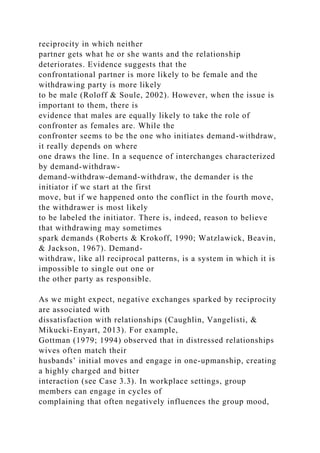 reciprocity in which neither
partner gets what he or she wants and the relationship
deteriorates. Evidence suggests that the
confrontational partner is more likely to be female and the
withdrawing party is more likely
to be male (Roloff & Soule, 2002). However, when the issue is
important to them, there is
evidence that males are equally likely to take the role of
confronter as females are. While the
confronter seems to be the one who initiates demand-withdraw,
it really depends on where
one draws the line. In a sequence of interchanges characterized
by demand-withdraw-
demand-withdraw-demand-withdraw, the demander is the
initiator if we start at the first
move, but if we happened onto the conflict in the fourth move,
the withdrawer is most likely
to be labeled the initiator. There is, indeed, reason to believe
that withdrawing may sometimes
spark demands (Roberts & Krokoff, 1990; Watzlawick, Beavin,
& Jackson, 1967). Demand-
withdraw, like all reciprocal patterns, is a system in which it is
impossible to single out one or
the other party as responsible.
As we might expect, negative exchanges sparked by reciprocity
are associated with
dissatisfaction with relationships (Caughlin, Vangelisti, &
Mikucki-Enyart, 2013). For example,
Gottman (1979; 1994) observed that in distressed relationships
wives often match their
husbands’ initial moves and engage in one-upmanship, creating
a highly charged and bitter
interaction (see Case 3.3). In workplace settings, group
members can engage in cycles of
complaining that often negatively influences the group mood,
 